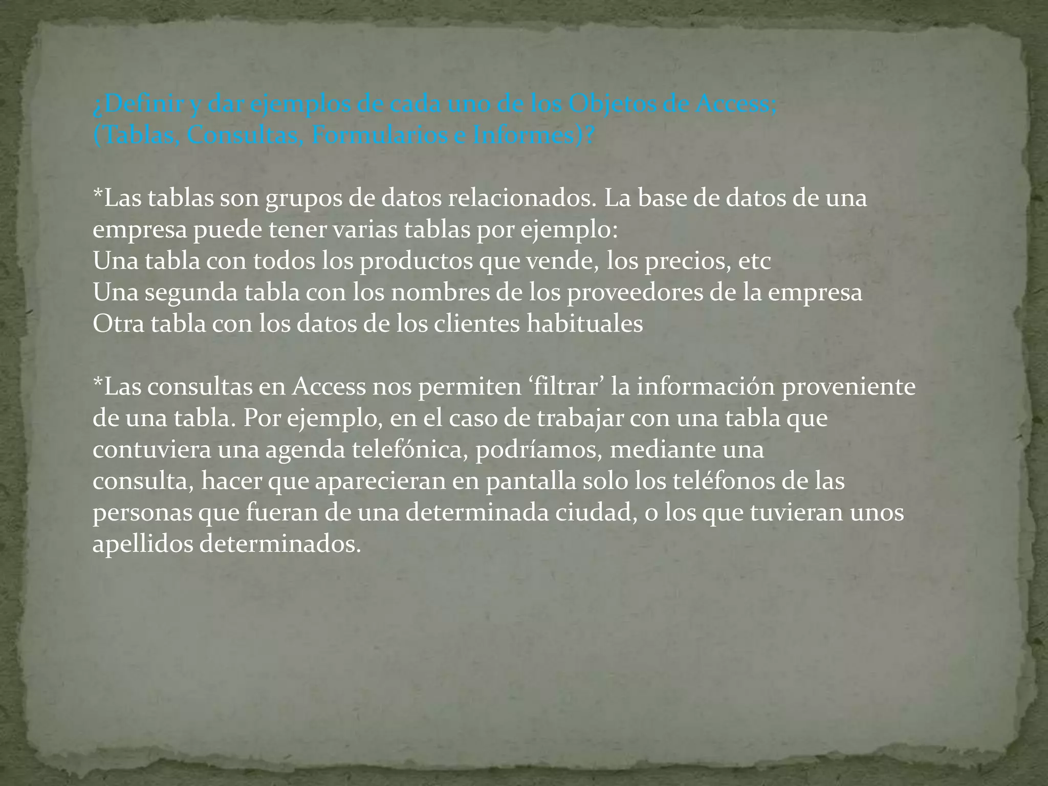 ¿Definir y dar ejemplos de cada uno de los Objetos de Access; (Tablas, Consultas, Formularios e Informes)? *Las tablas son grupos de datos relacionados. La base de datos de una empresa puede tener varias tablas por ejemplo:Una tabla con todos los productos que vende, los precios, etcUna segunda tabla con los nombres de los proveedores de la empresaOtra tabla con los datos de los clientes habituales*Las consultas en Access nos permiten ‘filtrar’ la información proveniente de una tabla. Por ejemplo, en el caso de trabajar con una tabla que contuviera una agenda telefónica, podríamos, mediante una consulta, hacer que aparecieran en pantalla solo los teléfonos de las personas que fueran de una determinada ciudad, o los que tuvieran unos apellidos determinados.