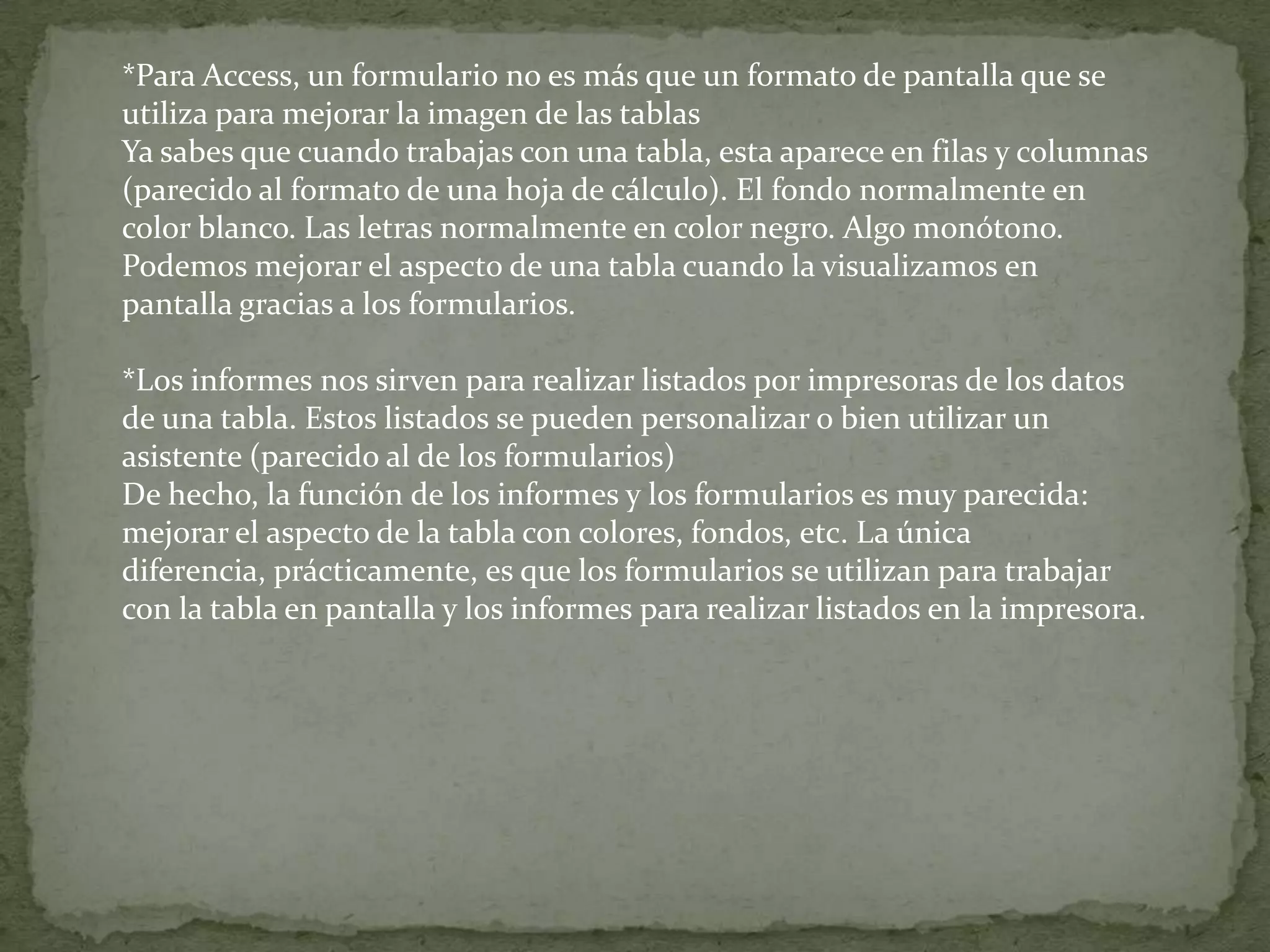 *Para Access, un formulario no es más que un formato de pantalla que se utiliza para mejorar la imagen de las tablasYa sabes que cuando trabajas con una tabla, esta aparece en filas y columnas (parecido al formato de una hoja de cálculo). El fondo normalmente en color blanco. Las letras normalmente en color negro. Algo monótono.Podemos mejorar el aspecto de una tabla cuando la visualizamos en pantalla gracias a los formularios.*Los informes nos sirven para realizar listados por impresoras de los datos de una tabla. Estos listados se pueden personalizar o bien utilizar un asistente (parecido al de los formularios)De hecho, la función de los informes y los formularios es muy parecida: mejorar el aspecto de la tabla con colores, fondos, etc. La única diferencia, prácticamente, es que los formularios se utilizan para trabajar con la tabla en pantalla y los informes para realizar listados en la impresora.
