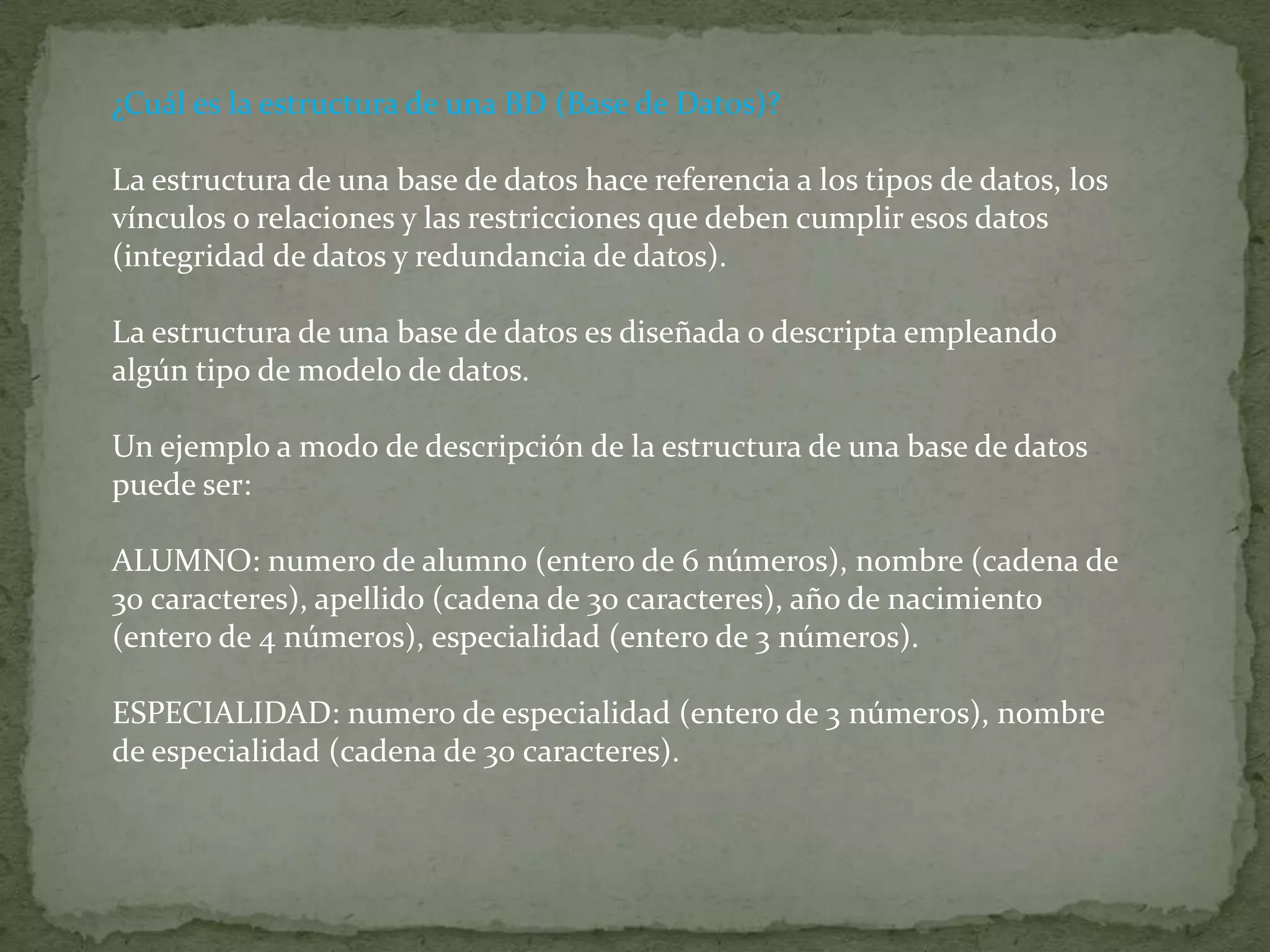 ¿Cuál es la estructura de una BD (Base de Datos)?La estructura de una base de datos hace referencia a los tipos de datos, los vínculos o relaciones y las restricciones que deben cumplir esos datos (integridad de datos y redundancia de datos).La estructura de una base de datos es diseñada o descripta empleando algún tipo de modelo de datos.Un ejemplo a modo de descripción de la estructura de una base de datos puede ser:ALUMNO: numero de alumno (entero de 6 números), nombre (cadena de 30 caracteres), apellido (cadena de 30 caracteres), año de nacimiento (entero de 4 números), especialidad (entero de 3 números).ESPECIALIDAD: numero de especialidad (entero de 3 números), nombre de especialidad (cadena de 30 caracteres).