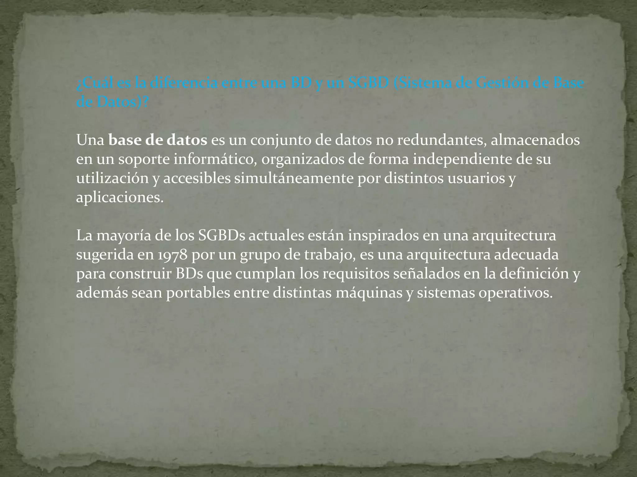 ¿Cuál es la diferencia entre una BD y un SGBD (Sistema de Gestión de Base de Datos)?Una base de datos es un conjunto de datos no redundantes, almacenados en un soporte informático, organizados de forma independiente de su utilización y accesibles simultáneamente por distintos usuarios y aplicaciones.La mayoría de los SGBDs actuales están inspirados en una arquitectura sugerida en 1978 por un grupo de trabajo, es una arquitectura adecuada para construir BDs que cumplan los requisitos señalados en la definición y además sean portables entre distintas máquinas y sistemas operativos.