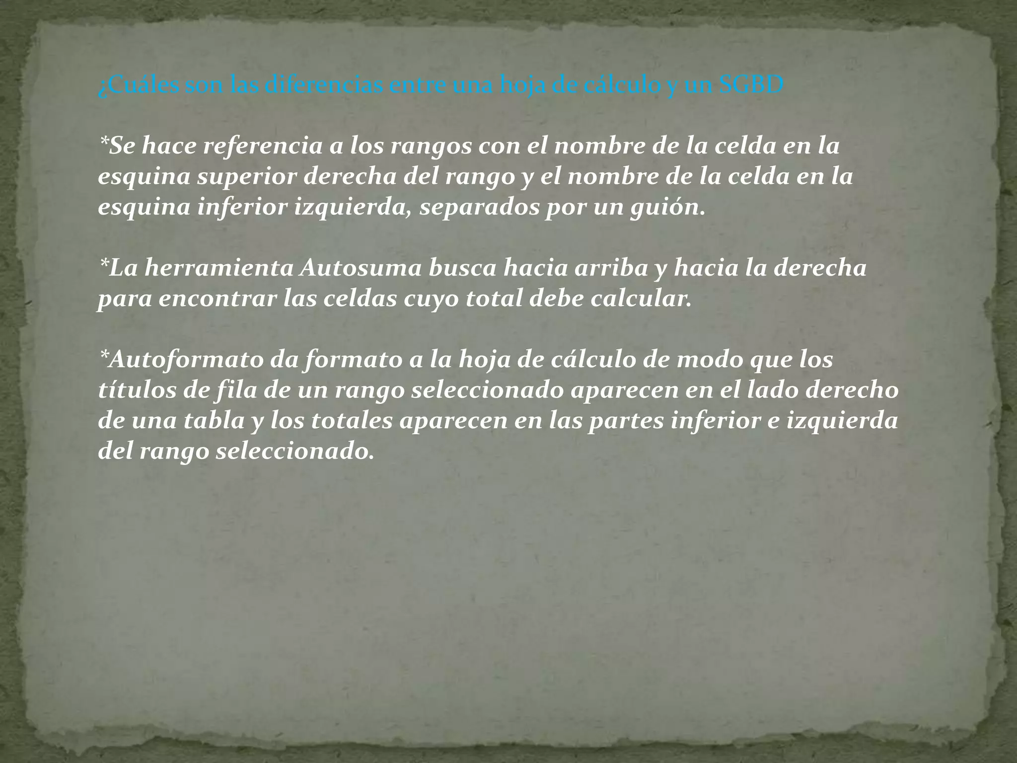 ¿Cuáles son las diferencias entre una hoja de cálculo y un SGBD*Se hace referencia a los rangos con el nombre de la celda en la esquina superior derecha del rango y el nombre de la celda en la esquina inferior izquierda, separados por un guión. *La herramienta Autosuma busca hacia arriba y hacia la derecha para encontrar las celdas cuyo total debe calcular. *Autoformato da formato a la hoja de cálculo de modo que los títulos de fila de un rango seleccionado aparecen en el lado derecho de una tabla y los totales aparecen en las partes inferior e izquierda del rango seleccionado. 