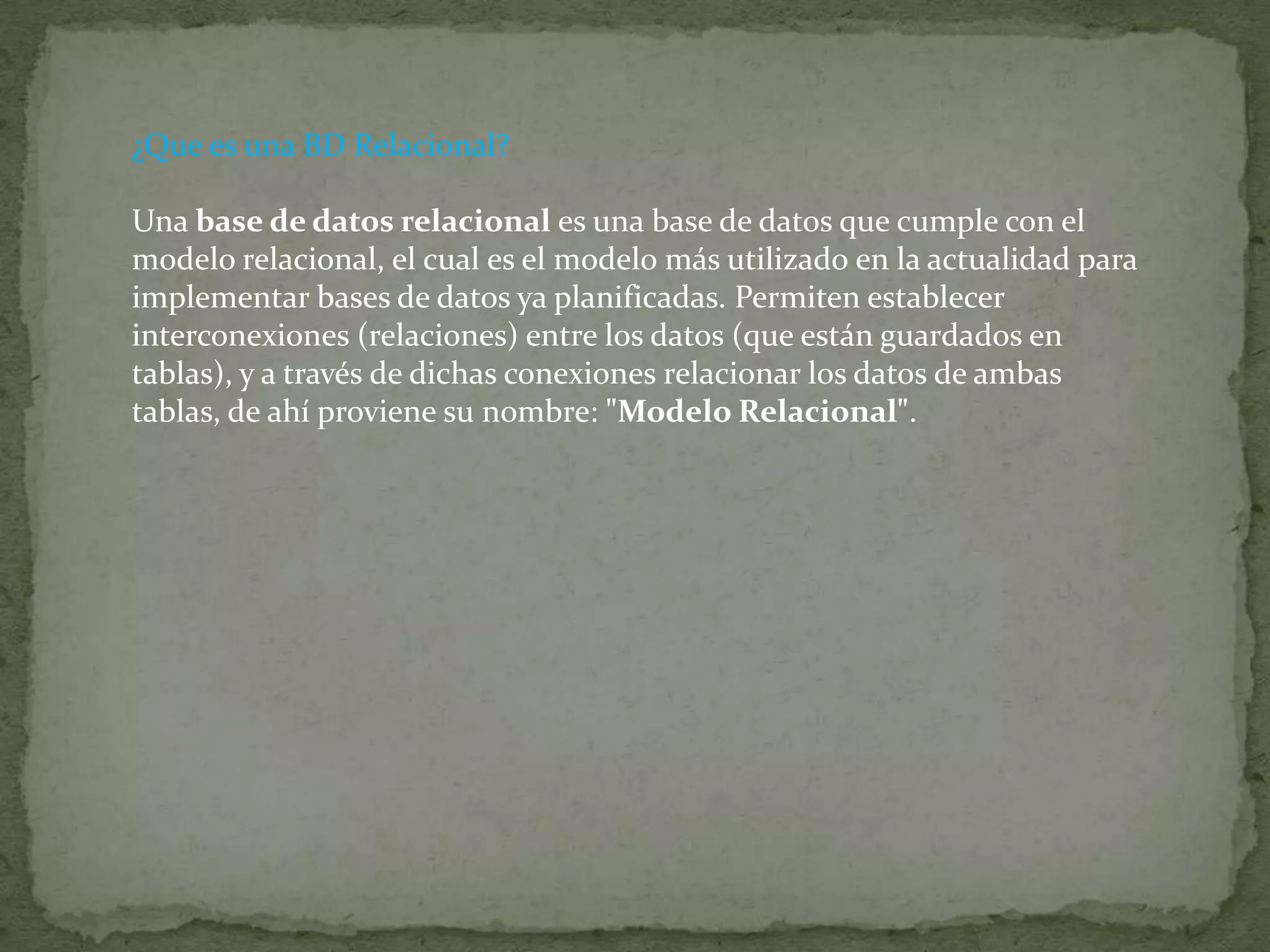 ¿Que es una BD Relacional?Una base de datos relacional es una base de datos que cumple con el modelo relacional, el cual es el modelo más utilizado en la actualidad para implementar bases de datos ya planificadas. Permiten establecer interconexiones (relaciones) entre los datos (que están guardados en tablas), y a través de dichas conexiones relacionar los datos de ambas tablas, de ahí proviene su nombre: "Modelo Relacional". 