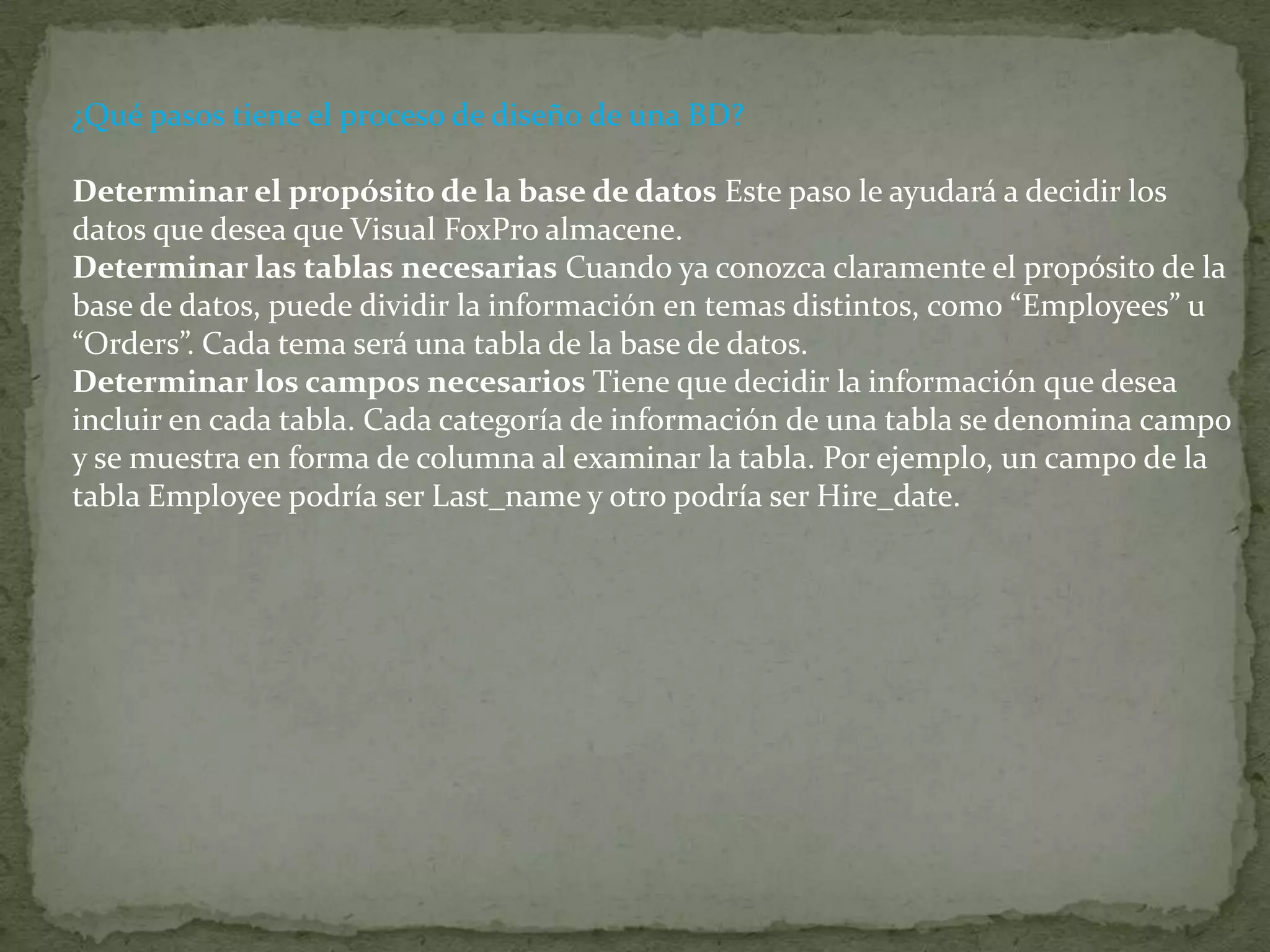 ¿Qué pasos tiene el proceso de diseño de una BD? Determinar el propósito de la base de datos Este paso le ayudará a decidir los datos que desea que Visual FoxPro almacene. Determinar las tablas necesarias Cuando ya conozca claramente el propósito de la base de datos, puede dividir la información en temas distintos, como “Employees” u “Orders”. Cada tema será una tabla de la base de datos. Determinar los campos necesarios Tiene que decidir la información que desea incluir en cada tabla. Cada categoría de información de una tabla se denomina campo y se muestra en forma de columna al examinar la tabla. Por ejemplo, un campo de la tabla Employee podría ser Last_name y otro podría ser Hire_date. 