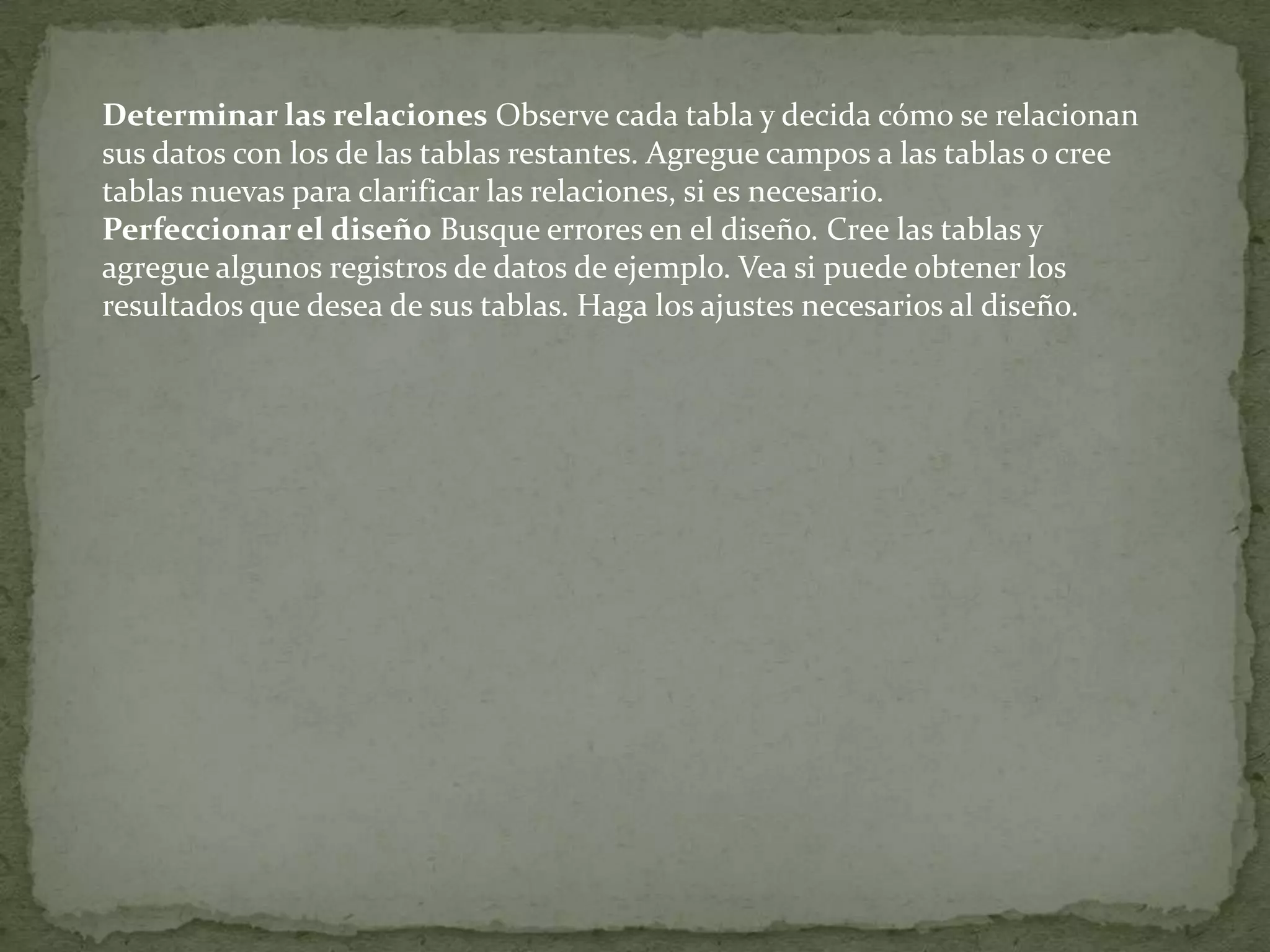 Determinar las relaciones Observe cada tabla y decida cómo se relacionan sus datos con los de las tablas restantes. Agregue campos a las tablas o cree tablas nuevas para clarificar las relaciones, si es necesario. Perfeccionar el diseño Busque errores en el diseño. Cree las tablas y agregue algunos registros de datos de ejemplo. Vea si puede obtener los resultados que desea de sus tablas. Haga los ajustes necesarios al diseño.