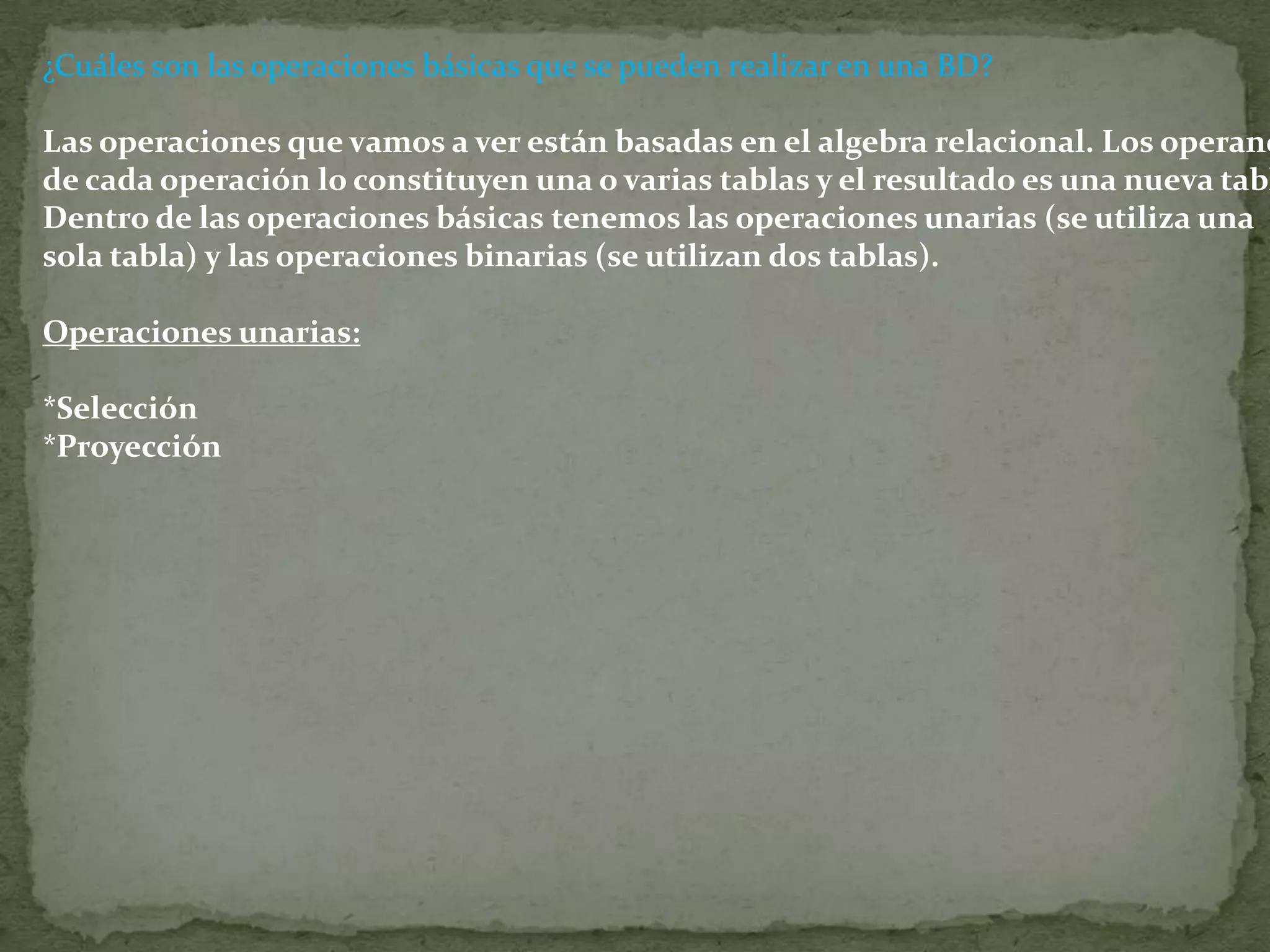 ¿Cuáles son las operaciones básicas que se pueden realizar en una BD?Las operaciones que vamos a ver están basadas en el algebra relacional. Los operando de cada operación lo constituyen una o varias tablas y el resultado es una nueva tabla. Dentro de las operaciones básicas tenemos las operaciones unarias (se utiliza una sola tabla) y las operaciones binarias (se utilizan dos tablas).  Operaciones unarias:  *Selección*Proyección
