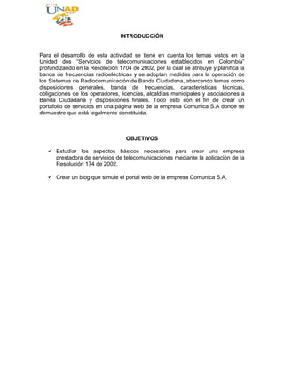 INTRODUCCIÓN<br />  <br />Para el desarrollo de esta actividad se tiene en cuenta los temas vistos en la Unidad dos “Servicios de telecomunicaciones establecidos en Colombia” profundizando en la Resolución 1704 de 2002, por la cual se atribuye y planifica la banda de frecuencias radioeléctricas y se adoptan medidas para la operación de los Sistemas de Radiocomunicación de Banda Ciudadana, abarcando temas como disposiciones generales, banda de frecuencias, características técnicas, obligaciones de los operadores, licencias, alcaldías municipales y asociaciones a Banda Ciudadana y disposiciones finales. Todo esto con el fin de crear un portafolio de servicios en una página web de la empresa Comunica S.A donde se demuestre que está legalmente constituida. <br />OBJETIVOS<br />Estudiar los aspectos básicos necesarios para crear una empresa prestadora de servicios de telecomunicaciones mediante la aplicación de la Resolución 174 de 2002. <br />Crear un blog que simule el portal web de la empresa Comunica S.A. <br />¿QUIENES SOMOS? <br />COMUNICA S.A trabaja para enfrentar el avance constante de los medios tecnológicos, lo características de nuestro equipo profesional de trabajo, quienes se especializan en el manejo convergente de los diferentes campos de la informática y las telecomunicaciones integrando soluciones que faciliten el uso de las Tecnologías de la Información y la Comunicación. <br />Poseemos licencia otorgada por el Ministerio de Telecomunicaciones para operar sobre la banda ciudadana y puede encontrar con nosotros, personal autorizado para operar y proveer del servicio a su disposición. <br />Misión <br />Ofrecer una amplia gama de soluciones para la sistematización, seguridad y transporte de la información dentro de cualquier escenario empresarial, implementando soluciones sobre software libre y hardware especializado en múltiples marcas el cual trabajamos para diseñar, instalar, corregir y asegurar la confiabilidad de la información. <br />Visión <br />Para Comunica S.A es muy importante el lograr posicionarse como una de las empresas más confiables a la cual se le pueda entregar el manejo de su información. <br />Nuestros Servicios <br />Contamos con licencia para operar dentro de las frecuencias de Banda Ciudadana, por lo cual entregamos a disposición, nuestros servicios especiales de difusión de programas Educativos o Comunitarios apoyados en el crecimiento cultural y humano para su sector, todo sin ánimo de lucro y con el objetivo de fomentar el desarrollo y brindar una forma de ayuda para su comunidad. <br />Servicio de Estación móvil, con la cual se logrará cubrir transmisiones fuera de nuestra estación ayudando a la movilidad y versatilidad de la difusión en Radio. <br />Nuestras instalaciones cuentan con personal licenciado como Operador de Banda Ciudadana con el cual realizaremos instalaciones y manejo de contenidos al aire. <br />FRECUENCIA DE OPERACIÓN <br />Operamos en 3 canales diferentes completamente lícitos: <br />Canal 6 Frecuencia 27.005 <br />Canal 7 Frecuencia 27.035<br />Canal 25 Frecuencia 27.245 <br />De los cuales en la frecuencia 27.005 encontrará el espacio para información comunitaria en la que se podrá difundir y promocionar eventos culturales y de interés general sin ánimo de lucro y sin caracterización política de acuerdo con la Ley 74 de 1966. <br />Nuestra Frecuencia 27.035 está para ayudarle a su seguridad, pues hacemos parte del programa de ayuda humanitaria con la participación de la cruz roja y policía Nacional de acuerdo con la resolución 1201 de 2004. <br />EQUIPOS <br />Contamos con equipos de frecuencia fija operando dentro del rango de frecuencias asignado por el Ministerio: <br />ZEUS Doble cavitador+ RF Tripolar Variable <br />Doble Ultracavitación <br />Doble frecuencia 28 kHz y 40 kHz <br />Densidad de Energía 0 a 5 W/cm2 <br />Potencia de salida 100 W <br />Diametro del cabezal 50 mm. <br />ZEUS Doble cavitador+ RF Tripolar Variable, con una densidad de energía de 0 a 5 W/cm2, proporciona una energía de salida de hasta 100 W con un cabezal de 50 mm de diámetro. Puede graduarse a 60 niveles de energía, a voluntad, de tal manera que Ud. puede empezar con 1 J, e ir subiendo hasta los 60 J, según lo necesite. <br />También puede escoger la amplitud de pulso desde: 1.000 ms para panículos adiposos menores a 0,5 cm de espesor; 2.000-3.000 ms para panículos adiposos de 0,5 a 2,0 cm. de espesor y 4.000-5.000 ms para panículos adiposos mayores de 2,0 cm.de espesor. <br />Más detalle en: <br />http://www.cavitadores.com.ar/sitio_web/c_zeus.html <br />Podemos brindarle servicio de operación de radio difusión de modo Fijo, Móvil y Portátil. <br />NUESTROS OBJETIVOS COMO SU OPERADOR <br />Para nosotros es importante brindarle un servicio de calidad, y para ello contamos con equipos con tecnología de punta, además de criterios obligatorios que nos permite asegurarnos que nuestra operación, como licenciamiento de operación legal en todos nuestros servicios. <br />Es nuestro deber cumplir varios objetivos para su servicio y para ello, indicamos cuales son lo más importantes para nosotros: <br />1. Procuramos entregar a su disposición la difusión de eventos con otros operadores asociados del tipo, Cívico, Recreativo, Cultural y de asistencia humanitaria si así se requiere. <br />2. Trabajar bajo el canal y frecuencia asignado para nosotros y así evitar problemas de interferencia e ilegalidad con el Estado. <br />3. Cooperamos de forma activa con otros servicios de ayuda para su beneficio, como lo son los de prevención, vigilancia, atención y coordinación de emergencias. <br />CAMPO DE ACCIÓN <br />El campo de acción de nuestra empresa se basa en los sistemas de radio comunicación de Banda Ciudadana que pueden utilizarse para el desarrollo tanto de los servicios especiales como de los servicios auxiliares de ayuda. <br />Los Sistemas de Radiocomunicación de Banda Ciudadana tienen por objeto atender necesidades de carácter cívico, recreativo, educativo, cultural, científico y asistencial, sin fines políticos, religiosos, comerciales o de lucro, y su uso tendrá prioridad en situaciones de socorro y seguridad de la vida humana. Los Sistemas de Radiocomunicación de Banda Ciudadana serán utilizados especialmente por la ciudadanía para realizar actividades de prevención, vigilancia, alerta temprana, atención y coordinación de emergencias. <br />CONCLUSIONES<br />La resolución 1704 de 2002 atribuye y planifica la banda de frecuencias radioeléctricas y se adoptan medidas para la operación de los sistemas de radiocomunicación de Banda Ciudadana. <br />Los Servicios Especiales son aquellos que se destinan a satisfacer, sin ánimo de lucro ni comercialización en cualquier forma, necesidades de carácter cultural o científico. <br />Un operador de banda ciudadana es una persona autorizada para instalar, operar y gestionar Sistemas de Radiocomunicación de Banda Ciudadana, en virtud de licencia otorgada por el Ministerio de Comunicaciones. <br />BIBLIOGRAFÍA<br />CABRERA MEZA, Harold Emilio (2011). Legislación de Telecomunicaciones. SAN JUAN DE PASTO. <br />INFOGRAFIA <br />http://201.234.78.217/mincom/documents/portal/documents/root/Normatividad/Legislacion/R01704d2002.pdf<br />http://www.crcom.gov.co/<br />