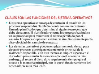CUALES SON LAS FUNCIONES DEL SISTEMA OPERATIVO?El sistema operativo se encarga de controlar el estado de los procesos suspendidos. También cuenta con un mecanismo llamado planificador que determina el siguiente proceso que debe ejecutarse. El planificador ejecuta los procesos basándose en su prioridad para minimizar el retraso percibido por el usuario. Los procesos parecen efectuarse simultáneamente por la alta velocidad del cambio de contexto. Los sistemas operativos pueden emplear memoria virtual para ejecutar procesos que exigen más memoria principal de la realmente disponible. Con esta técnica se emplea espacio en el disco duro para simular la memoria adicional necesaria. Sin embargo, el acceso al disco duro requiere más tiempo que el acceso a la memoria principal, por lo que el funcionamiento del ordenador resulta más lento.