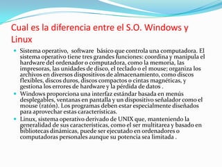 Cual es la diferencia entre el S.O. Windows y LinuxSistema operativo,  software  básico que controla una computadora. El sistema operativo tiene tres grandes funciones: coordina y manipula el hardware del ordenador o computadora, como la memoria, las impresoras, las unidades de disco, el teclado o el mouse; organiza los archivos en diversos dispositivos de almacenamiento, como discos flexibles, discos duros, discos compactos o cintas magnéticas, y gestiona los errores de hardware y la pérdida de datos .Windows proporciona una interfaz estándar basada en menús desplegables, ventanas en pantalla y un dispositivo señalador como el mouse (ratón). Los programas deben estar especialmente diseñados para aprovechar estas características.Linux, sistema operativo derivado de UNIX que, manteniendo la generalidad de sus características, como el ser multitarea y basado en bibliotecas dinámicas, puede ser ejecutado en ordenadores o computadoras personales aunque su potencia sea limitada .