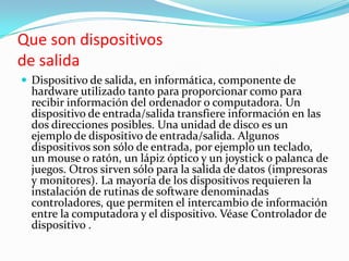 Que son dispositivosde salidaDispositivo de salida, en informática, componente de hardware utilizado tanto para proporcionar como para recibir información del ordenador o computadora. Un dispositivo de entrada/salida transfiere información en las dos direcciones posibles. Una unidad de disco es un ejemplo de dispositivo de entrada/salida. Algunos dispositivos son sólo de entrada, por ejemplo un teclado, un mouse o ratón, un lápiz óptico y un joystick o palanca de juegos. Otros sirven sólo para la salida de datos (impresoras y monitores). La mayoría de los dispositivos requieren la instalación de rutinas de software denominadas controladores, que permiten el intercambio de información entre la computadora y el dispositivo. Véase Controlador de dispositivo .