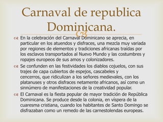 Carnaval de republica
       Dominicana.
            
 En la celebración del Carnaval Dominicano se aprecia, en
  particular en los atuendos y disfraces, una mezcla muy variada
  por regiones de elementos y tradiciones africanas traídas por
  los esclavos transportados al Nuevo Mundo y las costumbres y
  ropajes europeos de sus amos y colonizadores.
 Se confunden en las festividades los diablos cojuelos, con sus
  trajes de capa cubiertos de espejos, cascabeles y
  cencerros, que ridiculizan a los señores medievales, con los
  platanuses y otros disfraces netamente africanos, así como un
  sinnúmero de manifestaciones de la creatividad popular.
 El Carnaval es la fiesta popular de mayor tradición de República
  Dominicana. Se produce desde la colonia, en víspera de la
  cuaresma cristiana, cuando los habitantes de Santo Domingo se
  disfrazaban como un remedo de las carnestolendas europeas.
 