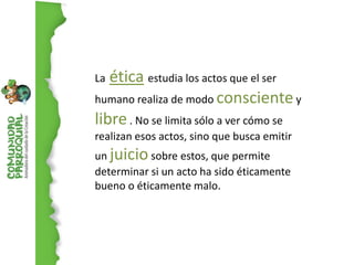 La ética estudia los actos que el ser
humano realiza de modo consciente y
libre . No se limita sólo a ver cómo se
realizan esos actos, sino que busca emitir
un juicio sobre estos, que permite
determinar si un acto ha sido éticamente
bueno o éticamente malo.
 