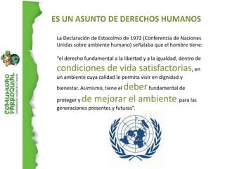 ES UN ASUNTO DE DERECHOS HUMANOS

 La Declaración de Estocolmo de 1972 (Conferencia de Naciones
 Unidas sobre ambiente humano) señalaba que el hombre tiene:

 “el derecho fundamental a la libertad y a la igualdad, dentro de
 condiciones de vida satisfactorias, en
 un ambiente cuya calidad le permita vivir en dignidad y
                     deber fundamental de
 bienestar. Asimismo, tiene el

 proteger y de mejorar el ambiente para las
 generaciones presentes y futuras”.
 