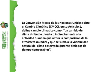 La Convención Marco de las Naciones Unidas sobre
el Cambio Climático (CMCC), en su Artículo 1,
define cambio climático como: “un cambio de
clima atribuido directa o indirectamente a la
actividad humana que altera la composición de la
atmósfera mundial y que se suma a la variabilidad
natural del clima observada durante períodos de
tiempo comparables”.
 