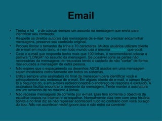 Email Tenha o há bit o de colocar sempre um assunto na mensagem que envia para identificar seu conteúdo.  Respeite os direitos autorais das mensagens de e-mail. Se precisar encaminhar mensagens, preserve seu conteúdo original.  Procure limitar o tamanho da linha a 70 caracteres. Muitos usuários utilizam cliente de e-mail em modo texto, e nem todo mundo usa a mesma  resolução  que você.  Caso o e-mail que responda tenha mais que 100 linhas, é recomendável colocar a palavra "LONGA" no assunto da mensagem. Se possível corte as partes não necessárias da mensagens de respostas tendo o cuidado de não "cortar" de forma mal educada a mensagem de outra pessoa.  Não espere que o espaçamento ou desenhos ASCII usados em uma mensagem sejam mostrados correctamente em todos os sistemas.  Utilize sempre uma assinatura no final da mensagem para identificar você e principalmente seu endereço de e-mail. Em alguns cliente de e-mail, o campo Reply-to é bagunça do, e em e-mails redireccionados o endereço de resposta é excluído. A assinatura facilita encontrar o remetente da mensagem. Tente manter a assinatura em um tamanho de no máximo 4 linhas.  Não repasse mensagens de corrente por e-mail. Elas tem somente o objectivo de espalhar boatos na Internet e se espalhar. Normalmente elas vem com uma história bonita e no final diz se não repassar acontecerá tudo ao contrário com você ou algo do tipo.  Não vai acontecer nada! ignore isso e não entre na corrente!   