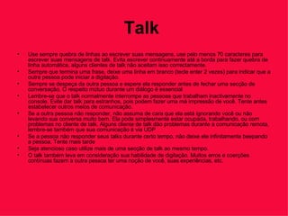 Talk   Use sempre quebra de linhas ao escrever suas mensagens, use pelo menos 70 caracteres para escrever suas mensagens de talk. Evita escrever continuamente até a borda para fazer quebra de linha automática, alguns clientes de talk não aceitam isso correctamente.  Sempre que termina uma frase, deixe uma linha em branco (tecle enter 2 vezes) para indicar que a outra pessoa pode iniciar a digitação.  Sempre se despeça da outra pessoa e espere ela responder antes de fechar uma secção de conversação. O respeito mútuo durante um diálogo é essencial  Lembre-se que o talk normalmente interrompe as pessoas que trabalham inactivamente no console. Evite dar talk para estranhos, pois podem fazer uma má impressão de você. Tente antes estabelecer outros meios de comunicação.  Se a outra pessoa não responder, não assuma de cara que ela está ignorando você ou não levando sua conversa muito bem. Ela pode simplesmente estar ocupada, trabalhando, ou com problemas no cliente de talk. Alguns cliente de talk dão problemas durante a comunicação remota, lembre-se também que sua comunicação é via UDP  Se a pessoa não responder seus talks durante certo tempo, não deixe ele infinitamente beepando a pessoa. Tente mais tarde  Seja atencioso caso utilize mais de uma secção de talk ao mesmo tempo.  O talk também leva em consideração sua habilidade de digitação. Muitos erros e coerções contínuas fazem a outra pessoa ter uma noção de você, suas experiências, etc.  