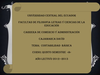 UNIVERSIDAD CENTRAL DEL ECUADOR

FACULTAD DE FILOSOFIA LETRAS Y CIENCIAS DE LA
                 EDUCACIÓN

   CARRERA DE COMERCIO Y ADMINISTRACIÓN

             CAJAMARCA DAVID

        TEMA; CONTABILIDAD básica

         CURSO; QUINTO SEMESTRE «A»

           AÑO LECTIVO 2012—2013
 