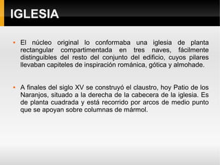 IGLESIA

   El núcleo original lo conformaba una iglesia de planta
    rectangular compartimentada en tres naves, fácilmente
    distinguibles del resto del conjunto del edificio, cuyos pilares
    llevaban capiteles de inspiración románica, gótica y almohade.


   A finales del siglo XV se construyó el claustro, hoy Patio de los
    Naranjos, situado a la derecha de la cabecera de la iglesia. Es
    de planta cuadrada y está recorrido por arcos de medio punto
    que se apoyan sobre columnas de mármol.
 