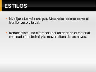 ESTILOS

   Mudéjar : Lo más antiguo. Materiales pobres como el
    ladrillo, yeso y la cal.

   Renacentista : se diferencia del anterior en el material
    empleado (la piedra) y la mayor altura de las naves.
 