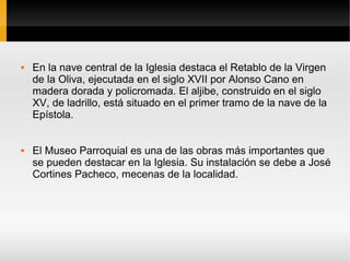    En la nave central de la Iglesia destaca el Retablo de la Virgen
    de la Oliva, ejecutada en el siglo XVII por Alonso Cano en
    madera dorada y policromada. El aljibe, construido en el siglo
    XV, de ladrillo, está situado en el primer tramo de la nave de la
    Epístola.


   El Museo Parroquial es una de las obras más importantes que
    se pueden destacar en la Iglesia. Su instalación se debe a José
    Cortines Pacheco, mecenas de la localidad.
 