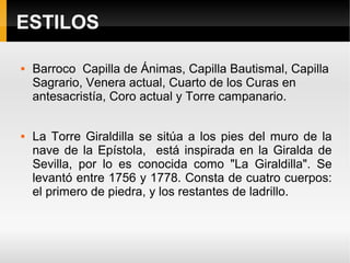 ESTILOS

   Barroco Capilla de Ánimas, Capilla Bautismal, Capilla
    Sagrario, Venera actual, Cuarto de los Curas en
    antesacristía, Coro actual y Torre campanario.


   La Torre Giraldilla se sitúa a los pies del muro de la
    nave de la Epístola, está inspirada en la Giralda de
    Sevilla, por lo es conocida como "La Giraldilla". Se
    levantó entre 1756 y 1778. Consta de cuatro cuerpos:
    el primero de piedra, y los restantes de ladrillo.
 