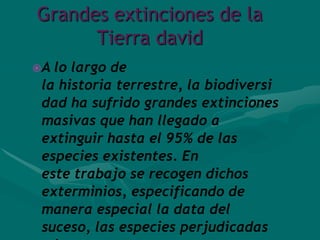 Grandes extinciones de la
      Tierra david
A lo largo de
 la historia terrestre, la biodiversi
 dad ha sufrido grandes extinciones
 masivas que han llegado a
 extinguir hasta el 95% de las
 especies existentes. En
 este trabajo se recogen dichos
 exterminios, especificando de
 manera especial la data del
 suceso, las especies perjudicadas
 
