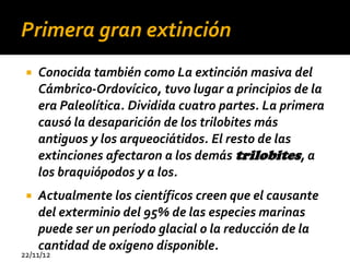 Primera gran extinción
    Conocida también como La extinción masiva del
     Cámbrico-Ordovícico, tuvo lugar a principios de la
     era Paleolítica. Dividida cuatro partes. La primera
     causó la desaparición de los trilobites más
     antiguos y los arqueociátidos. El resto de las
     extinciones afectaron a los demás trilobites, a
     los braquiópodos y a los.
    Actualmente los científicos creen que el causante
     del exterminio del 95% de las especies marinas
     puede ser un período glacial o la reducción de la
     cantidad de oxígeno disponible.
22/11/12
 