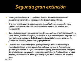 Segunda gran extinción
    Hace aproximadamente 444 millones de años dos extinciones masivas
     marcaron la transición entre los períodos Ordovícicos y Silúrico.

    El primer evento ocurrió tras descender el nivel del mar; el segundo, entre
     500.001.000.000 de años más tarde por el crecimiento del nivel de mar
     rápidamente.
     Los afectados fueron los seres marinos. Desaparecieron el 50% de los corales y
     cerca de 100 familias biológicas, lo que fue el 85% de las especies de fauna. Se
     extinguieron principalmente los braquiópodos y los briozonos, junto con las
     familias de trilobites, conodintes y graptolites.
   La teoría más aceptada explica que la primera parte de la extinción fue
    causada al inicio de una larga edad de hielo que provocó la formación de
    grandes glaciares en el super continente Pangea y, por consecuente, la bajada
    del nivel del mar. La segunda, en cambio, surgió tras la finalización de la edad
    de hielo, el hundimiento de los glaciares y el posterior aumento del nivel del
    mar.
22/11/12
 