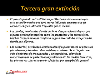 Tercera gran extinción
   El paso de período entre el Silúrico y el Devónico viene marcado por
    esta extinción masiva que tuvo mayor influencia en mares que en
    continentes, y en latitudes tropicales que en medias.
   Los corales, dominantes de este período, desaparecieron al igual que
    algunos grupos planctónicos como los graptolites y los tentaculitos.
    Muchos taxones marinos redujeron su gran diversidad a semejanza del
    tipo de pez, dipnoos.
   Los acritarcos, ostrácodos, ammonoideos y algunas clases de peces(los
    placodermos y los estracodermos) desaparecieron. Se extinguieron el
    85% de géneros de braquiópodos y ammonoideos, además de
    numerosos tipos de gasterópodos y trilobites. En los medios terrestres,
    las plantas vasculares no se ven afectadas por esta pérdida general.


   Y muchas más
22/11/12
 
