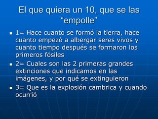 El que quiera un 10, que se las
               “empolle”
   1= Hace cuanto se formó la tierra, hace
    cuanto empezó a albergar seres vivos y
    cuanto tiempo después se formaron los
    primeros fósiles
   2= Cuales son las 2 primeras grandes
    extinciones que indicamos en las
    imágenes, y por qué se extinguieron
   3= Que es la explosión cambrica y cuando
    ocurrió
 
