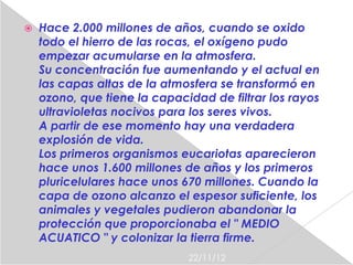    Hace 2.000 millones de años, cuando se oxido
    todo el hierro de las rocas, el oxígeno pudo
    empezar acumularse en la atmosfera.
    Su concentración fue aumentando y el actual en
    las capas altas de la atmosfera se transformó en
    ozono, que tiene la capacidad de filtrar los rayos
    ultravioletas nocivos para los seres vivos.
    A partir de ese momento hay una verdadera
    explosión de vida.
    Los primeros organismos eucariotas aparecieron
    hace unos 1.600 millones de años y los primeros
    pluricelulares hace unos 670 millones. Cuando la
    capa de ozono alcanzo el espesor suficiente, los
    animales y vegetales pudieron abandonar la
    protección que proporcionaba el " MEDIO
    ACUATICO " y colonizar la tierra firme.
                              22/11/12
 