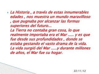    La Historia , a través de estas innumerables
    edades , nos muestra un mundo maravilloso
    , que pugnaba por alcanzar las formas
    superiores del futuro...
    La Tierra no contaba gran cosa, lo que
    realmente importaba era el Mar ..... y es que
    fue desde sus profundidades , donde se
    estaba gestando el vasto drama de la vida.
    La vida surgió del Mar .....y durante millones
    de años, el Mar fue su hogar.



                                        22/11/12
 