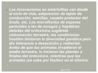  Las innovaciones en embriofitas van desde
 el ciclo de vida, adquisición de tejido de
 conducción, semillas, carpelo protector del
 óvulo, etc. Los microfósiles de esporas
 parecidas a las de musgos y hepáticas
 datadas del ordovícico sugiérela
 colonización terrestre, las condiciones
 hostiles limitaron la diversidad genética pero
 dio tolerancia a desecación y radiación.
 Antes de que los animales invadieran el
 medio terrestre, lo hicieron las plantas a
 finales del ordovícico, mientras que los
 animales (se sabe por fósiles) en el silúrico.

                              22/11/12
 