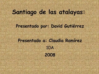 Santiago de las atalayas: Presentado por: David Gutiérrez Presentado a: Claudia Ramírez 10A 2008 