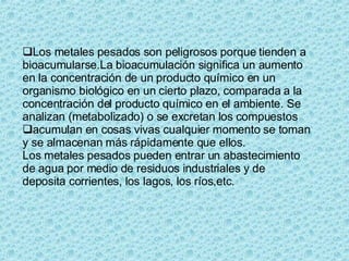 Los metales pesados son peligrosos porque tienden a bioacumularse.La bioacumulación significa un aumento en la concentración de un producto químico en un organismo biológico en un cierto plazo, comparada a la concentración del producto químico en el ambiente. Se analizan (metabolizado) o se excretan los compuestos  acumulan en cosas vivas cualquier momento se toman y se almacenan más rápidamente que ellos. Los metales pesados pueden entrar un abastecimiento de agua por medio de residuos industriales y de deposita corrientes, los lagos, los ríos,etc. 