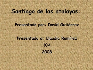 Santiago de las atalayas: Presentado por: David Gutiérrez Presentado a: Claudia Ramírez 10A 2008 