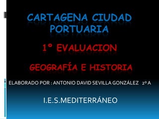 CARTAGENA CIUDAD
          PORTUARIA
           1º EVALUACION

       GEOGRAFÍA E HISTORIA
ELABORADO POR : ANTONIO DAVID SEVILLA GONZÁLEZ 2º A


            I.E.S.MEDITERRÁNEO
 