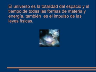 El universo es la totalidad del espacio y el
tiempo,de todas las formas de materia y
energía, también es el impulso de las
leyes físicas.
 