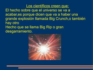 Los científicos creen que:
El hecho sobre que el universo se va a
acabar,es porque dicen que va a haber una
grande explosión llamada Big Crunch,o también
hay otro
Hecho que se llama Big Rip o gran
desgarramiento.
 