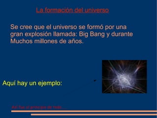La formación del universo

  Se cree que el universo se formó por una
  gran explosión llamada: Big Bang y durante
  Muchos millones de años.




Aquí hay un ejemplo:


   Así fue el principio de todo......
 