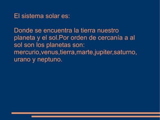 El sistema solar es:

Donde se encuentra la tierra nuestro
planeta y el sol.Por orden de cercanía a al
sol son los planetas son:
mercurio,venus,tierra,marte,jupiter,saturno,
urano y neptuno.
 