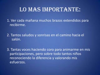 LO MAS IMPORTANTE:
1. Ver cada mañana muchos brazos extendidos para
recibirme.
2. Tantos saludos y sonrisas en el camino hacia el
salón.
3. Tantas voces haciendo coro para animarme en mis
participaciones, pero sobre todo tantos niños
reconociendo la diferencia y valorando mis
esfuerzos.
 
