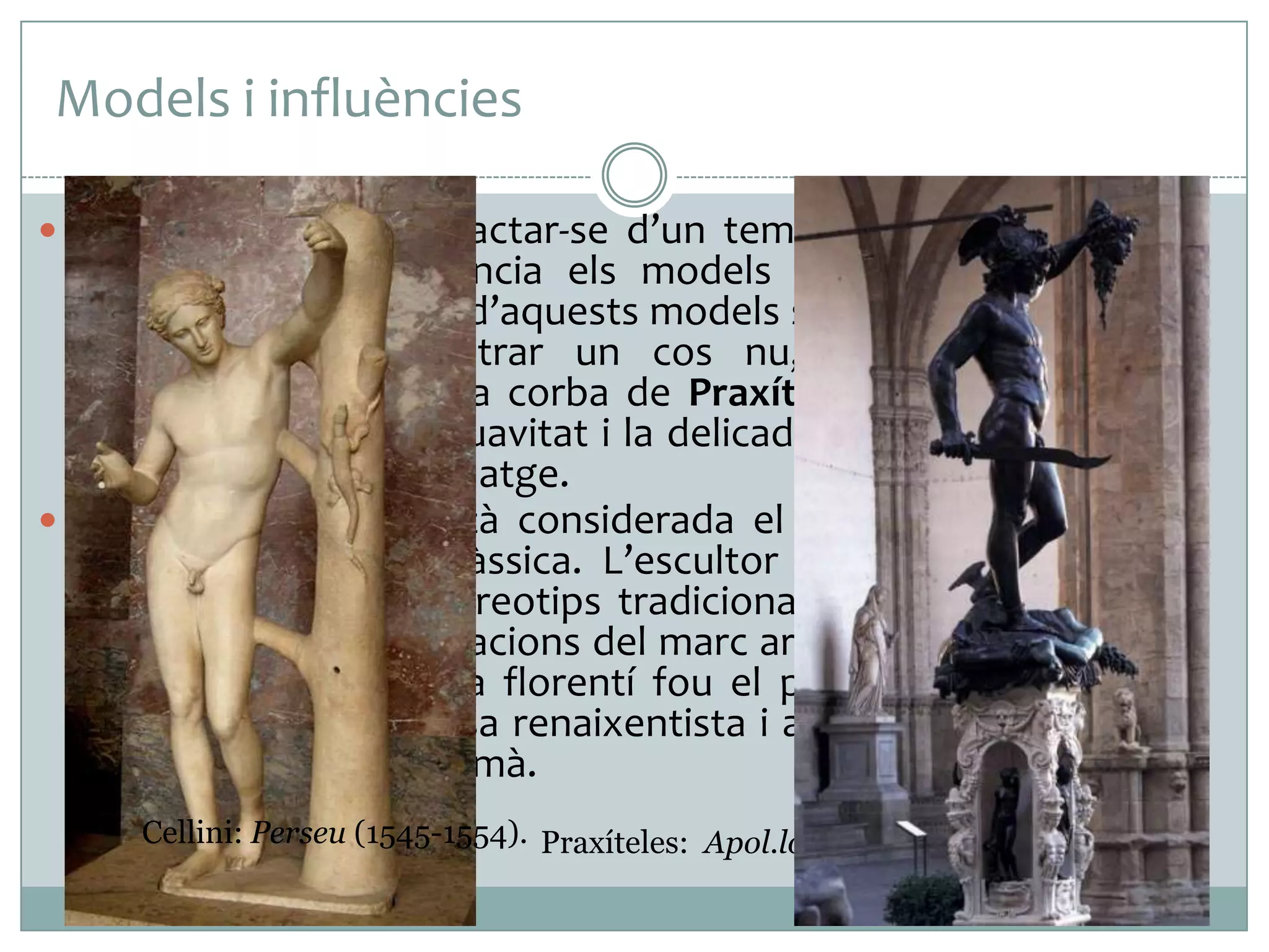 Models i influències
 Malgrat que pugui tractar-se d’un tema bíblic, Donatello va

agafar com a referència els models de l’estatuària grega
clàssica. La influència d’aquests models s’aprecia no només en
l’atreviment de mostrar un cos nu, sinó també en la
composició –imitant la corba de Praxíteles i amb un lleuger
contrapposto-, en la suavitat i la delicadesa dels contorns i en
les faccions del personatge.
 Aquesta escultura està considerada el primer nu en bronze
des de l’antiguitat clàssica. L’escultor italià va trencar amb
aquesta obra els estereotips tradicionals gòtics i va alliberar
l’escultura de les limitacions del marc arquitectònic. A més, es
considera que l’artista florentí fou el primer a inaugurar els
nous cànons de bellesa renaixentista i a recuperar l’estudi de
la perfecció del cos humà.
Cellini: Perseu (1545-1554). Praxíteles: Apol.lo Sauròcton (segle IV a. C.).

 