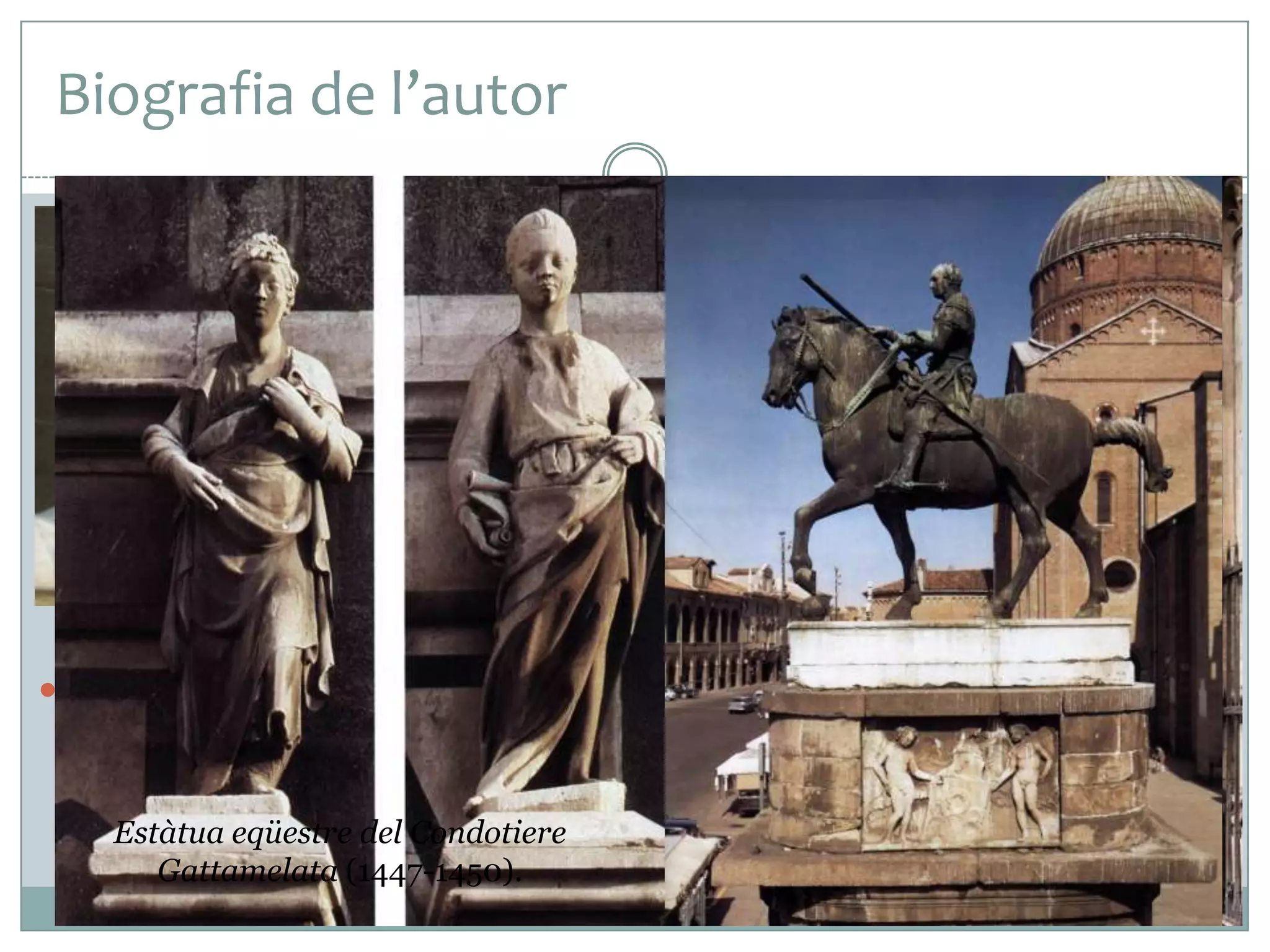 Biografia de l’autor
 Donato di Nicolò di Betto Bardi, anomenat

Donatello, va ser l’escultor més famós del
segle XV europeu. El seu aprenentatge es
va produir sota les ordres de Ghiberti, a
Florència, però el seu estil va ser molt
diferent de l’estil del seu mestre.
 Va fer obres importants per a la catedral de
Florència –segurament amb Brunelleschi- i
després va marxar cap a Roma (1430 i 1432)
on va quedar molt impressionat pel models
de l’antiguitat clàssica.
 Entre el 1443 i el 1453 Donatello va viure a Pàdua, on va anar per
fer-hi treballs importants, i l’any 1454 va tornar a Florència.
Estàtua eqüestre del Condotiere
Ghiberti: Porta Nord. Baptisteri de
Gattamelata (1447-1450).
Florència (1403-1424).

Profetes. Porta de la Màndorla.
Santa Maria dei Fiori (1406-1408).

 