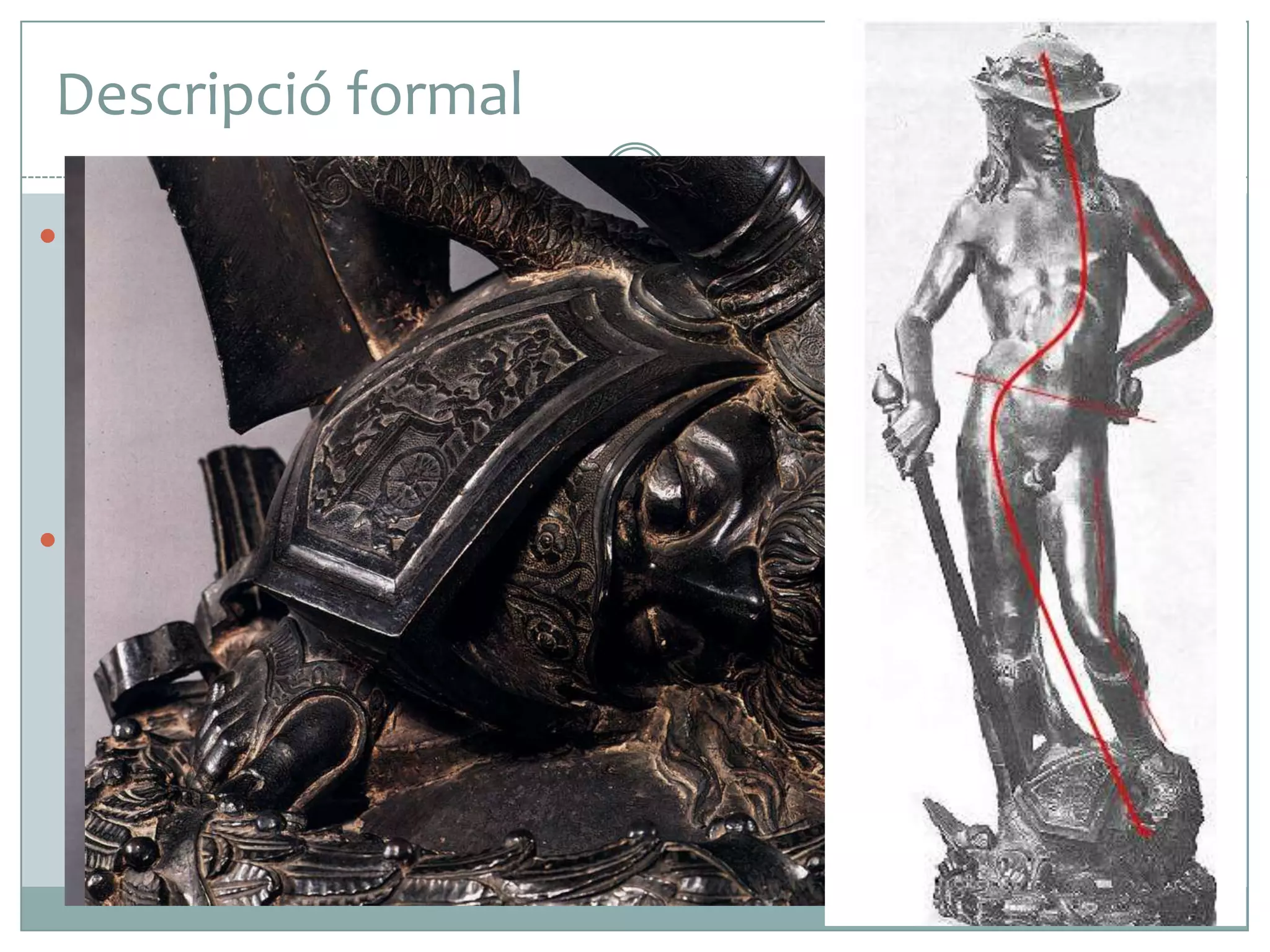 Descripció formal
 En aquesta figura de bronze, Donatello representa un jove nu,

dret amb els cabells llargs, amb barret, i calçat amb unes botes
fins al genoll. A la mà esquerra porta la pedra amb la qual ha
estabornit el seu enemic i aguanta amb la mà dreta l’espasa
amb què li ha tallat el cap. La cama dreta suposa fermament
tot el pes del cos tes, mentre que l’esquerra descansa sobre el
cap de Goliat, l’adalid dels filisteus.
 La nuesa permet apreciar amb més claredat el modelatge suau
del cos i el joc de corbes compositives que dibuixen una
anatomia perfecta. Per aconseguir-ho, Donatello va establir
una hàbil compensació de volums a partir d’un contrapposto,
que recrea la famosa corba praxiteliana. Així, manté dret el
tors alhora que eleva el maluc dret i flexiona l’altra cama.

 