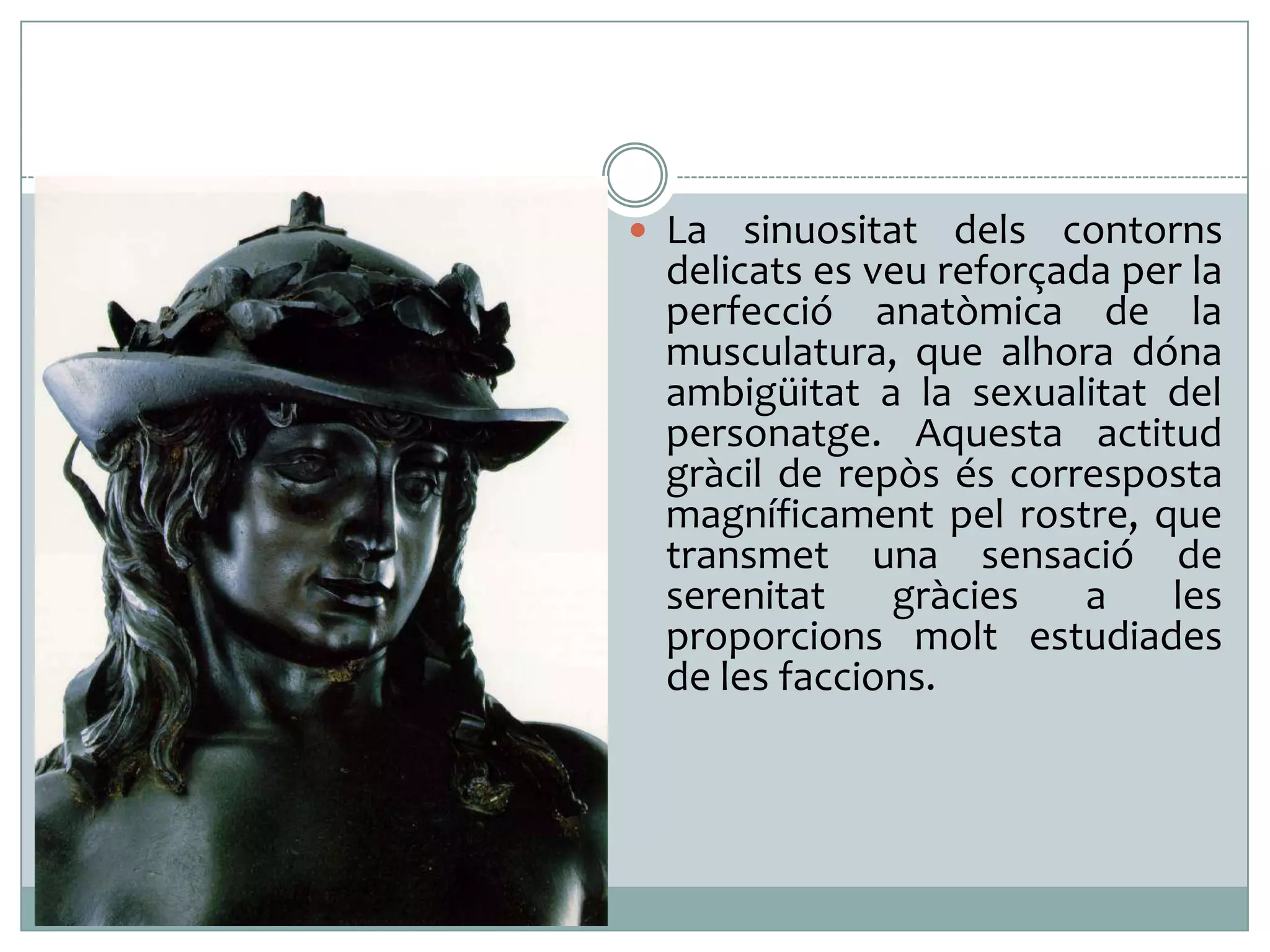  La sinuositat dels

contorns
delicats es veu reforçada per la
perfecció anatòmica de la
musculatura, que alhora dóna
ambigüitat a la sexualitat del
personatge. Aquesta actitud
gràcil de repòs és corresposta
magníficament pel rostre, que
transmet una sensació de
serenitat
gràcies
a
les
proporcions molt estudiades
de les faccions.

 