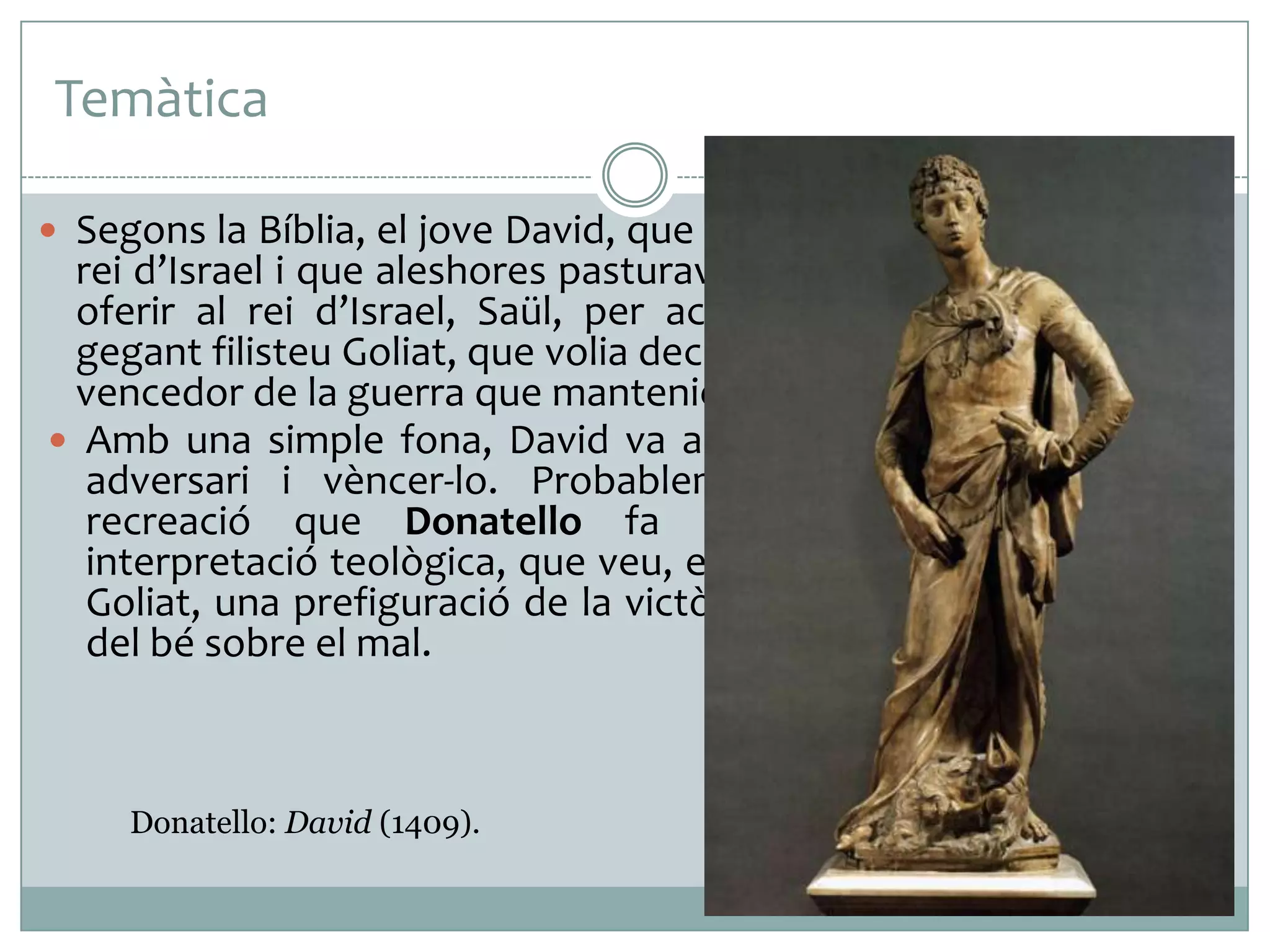 Temàtica
 Segons la Bíblia, el jove David, que més endavant va esdevenir

rei d’Israel i que aleshores pasturava un ramat d’ovelles, es va
oferir al rei d’Israel, Saül, per acceptar el desafiament del
gegant filisteu Goliat, que volia decidir en una lluita personal el
vencedor de la guerra que mantenien els dos pobles.
 Amb una simple fona, David va aconseguir estabornir el seu
adversari i vèncer-lo. Probablement està present en la
recreació que Donatello fa d’aquest tema bíblic la
interpretació teològica, que veu, en l’enfrontament de David i
Goliat, una prefiguració de la victòria de Jesús sobre Satanàs,
del bé sobre el mal.

Donatello: David (1409).

 