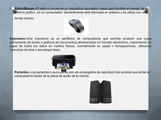 O

Ratón/Mouse.-El ratón o mouse es un dispositivo apuntador usado para facilitar el manejo de un
entorno gráfico en un computador. Generalmente está fabricado en plástico y se utiliza con una
de las manos

.

Impresora.-Una impresora es un periférico de computadora que permite producir una copia
permanente de textos o gráficos de documentos almacenados en formato electrónico, imprimiendo en
papel de lustre los datos en medios físicos, normalmente en papel o transparencias, utilizando
cartuchos de tinta o tecnología láser.

O

Parlantes.-Los parlantes o auriculares son los encargados de reproducir los sonidos que emite la
computadora través de la placa de audio de la misma.

 