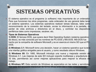 SISTEMAS OPERATIVOS
O

O

O
O

O

El sistema operativo es el programa (o software) más importante de un ordenador.
Para que funcionen los otros programas, cada ordenador de uso general debe tener
un sistema operativo. Los sistemas operativos realizan tareas básicas, tales como
reconocimiento de la conexión del teclado, enviar la información a la pantalla, no
perder de vista archivos y directorios en el disco, y controlar los dispositivos
periféricos tales como impresoras, escáner, etc.
Tipos de Sistemas Operativos
1) DOS: El famoso DOS, que quiere decir Disk Operating System (sistema operativo
de disco), es más conocido por los nombres de PC-DOS y MS-DOS. MS-DOS fue
hecho por la compañía de software Microsoft y es en esencia el mismo SO que el PCDOS.
2) Windows 3.1: Microsoft tomo una decisión, hacer un sistema operativo que tuviera
una interfaz gráfica amigable para el usuario, y como resultado obtuvo Windows.
3) Windows 95: En 1995, Microsoft introdujo una nueva y mejorada versión del
Windows 3.1. Las mejoras de este SO incluyen soporte multitareas y arquitectura de
32 bits, permitiendo así correr mejores aplicaciónes para mejorar la eficacia del
trabajo.
4) Windows NT: Esta versión de Windows se especializa en las redes y servidores.
Con este SO se puede interactuar de forma eficaz entre dos o más computadoras.

 