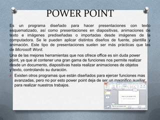 POWER POINT
Es un programa diseñado para hacer presentaciones con texto
esquematizado, así como presentaciones en diapositivas, animaciones de
texto e imágenes prediseñadas o importadas desde imágenes de la
computadora. Se le pueden aplicar distintos diseños de fuente, plantilla y
animación. Este tipo de presentaciones suelen ser más prácticas que las
de Microsoft Word.
Una de las mejores herramientas que nos ofrece office es sin duda power
point, ya que al contener una gran gama de funciones nos permite realizar
desde un documento, diapositivas hasta realizar animaciones de objetos
y texto, controlando su duración.
O Existen otros programas que están diseñados para ejercer funciones mas
avanzadas, pero no por esto power point deja de ser un magnifico auxiliar
para realizar nuestros trabajos.

 