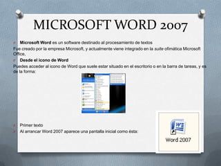 MICROSOFT WORD 2007
O

Microsoft Word es un software destinado al procesamiento de textos
Fue creado por la empresa Microsoft, y actualmente viene integrado en la suite ofimática Microsoft
Office,
O Desde el icono de Word
Puedes acceder al icono de Word que suele estar situado en el escritorio o en la barra de tareas, y es
de la forma:

O
O

Primer texto
Al arrancar Word 2007 aparece una pantalla inicial como ésta:

 